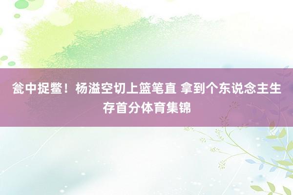 瓮中捉鳖！杨溢空切上篮笔直 拿到个东说念主生存首分体育集锦