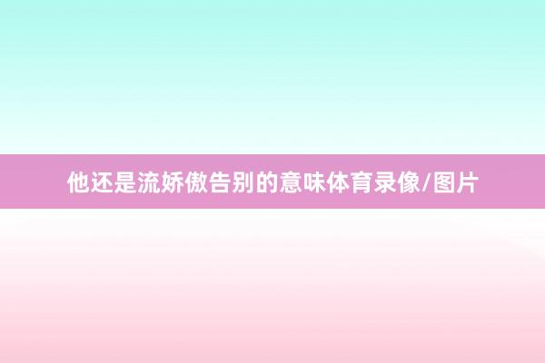 他还是流娇傲告别的意味体育录像/图片