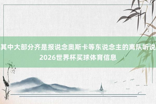 其中大部分齐是报说念奥斯卡等东说念主的离队听说2026世界杯买球体育信息