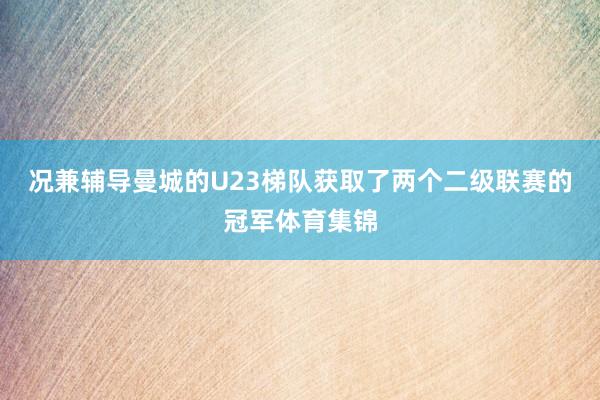 况兼辅导曼城的U23梯队获取了两个二级联赛的冠军体育集锦