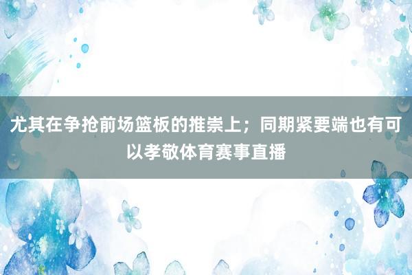 尤其在争抢前场篮板的推崇上；同期紧要端也有可以孝敬体育赛事直播