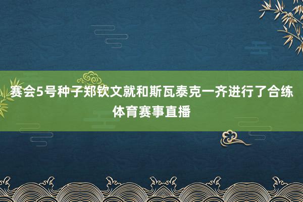 赛会5号种子郑钦文就和斯瓦泰克一齐进行了合练体育赛事直播