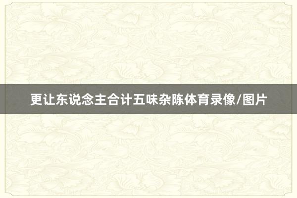 更让东说念主合计五味杂陈体育录像/图片