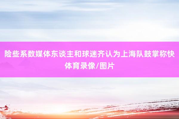 险些系数媒体东谈主和球迷齐认为上海队鼓掌称快体育录像/图片