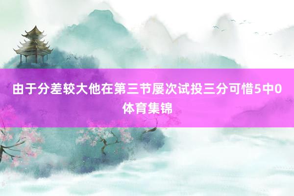 由于分差较大他在第三节屡次试投三分可惜5中0体育集锦