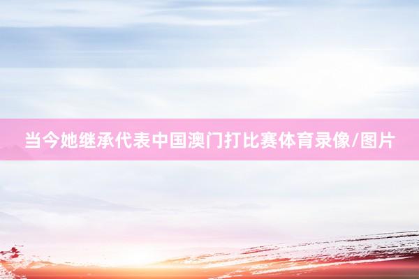 当今她继承代表中国澳门打比赛体育录像/图片