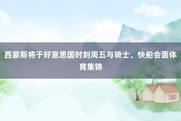 西蒙斯将于好意思国时刻周五与骑士、快船会面体育集锦