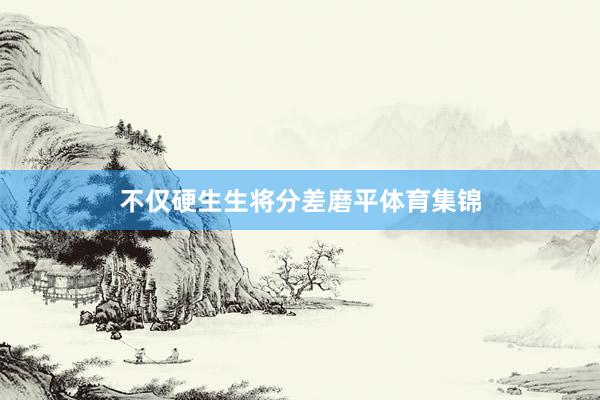 不仅硬生生将分差磨平体育集锦