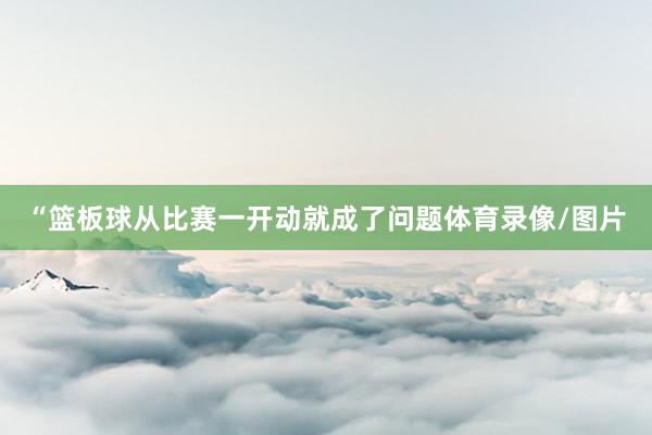 “篮板球从比赛一开动就成了问题体育录像/图片