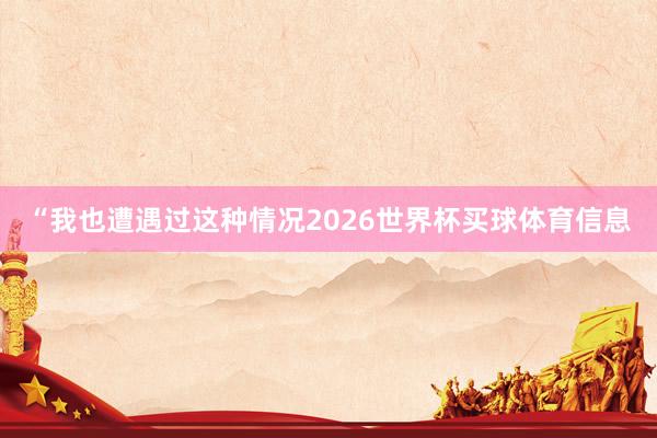 “我也遭遇过这种情况2026世界杯买球体育信息