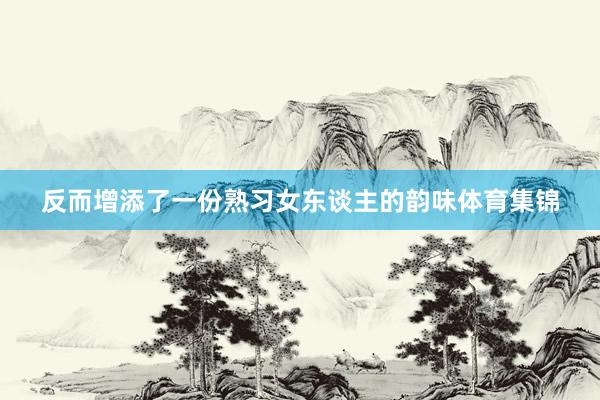 反而增添了一份熟习女东谈主的韵味体育集锦