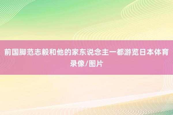 前国脚范志毅和他的家东说念主一都游览日本体育录像/图片
