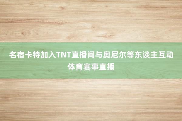 名宿卡特加入TNT直播间与奥尼尔等东谈主互动体育赛事直播