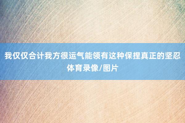 我仅仅合计我方很运气能领有这种保捏真正的坚忍体育录像/图片