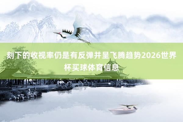 刻下的收视率仍是有反弹并呈飞腾趋势2026世界杯买球体育信息