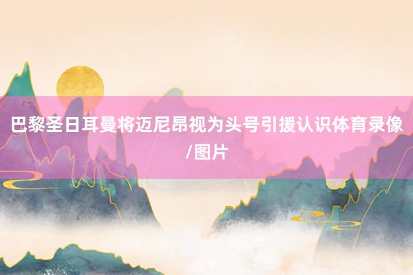 巴黎圣日耳曼将迈尼昂视为头号引援认识体育录像/图片