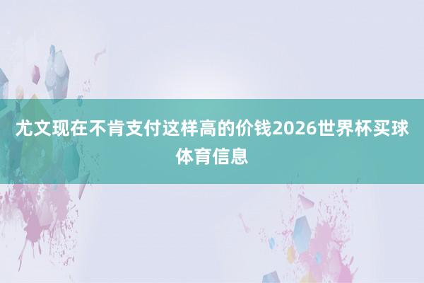 尤文现在不肯支付这样高的价钱2026世界杯买球体育信息