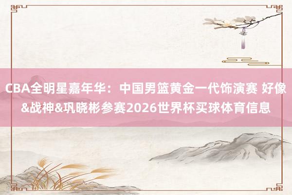 CBA全明星嘉年华:中国男篮黄金一代饰演赛 好像&战神&巩晓彬参赛2026世界杯买球体育信息