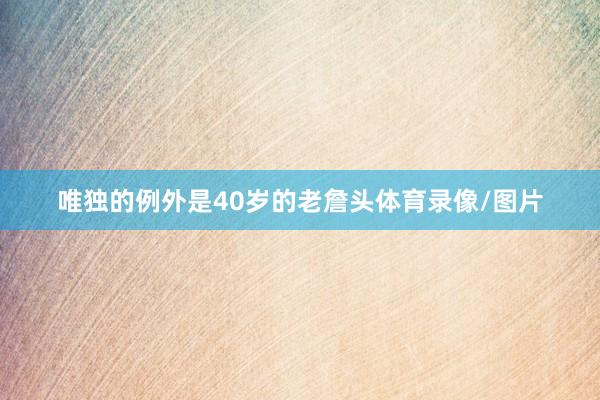 唯独的例外是40岁的老詹头体育录像/图片