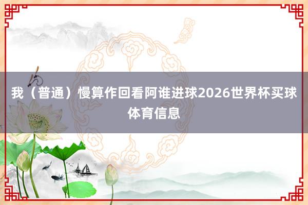 我（普通）慢算作回看阿谁进球2026世界杯买球体育信息
