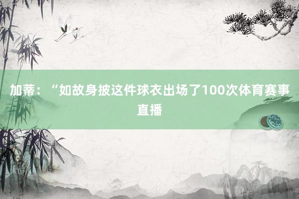 加蒂：“如故身披这件球衣出场了100次体育赛事直播