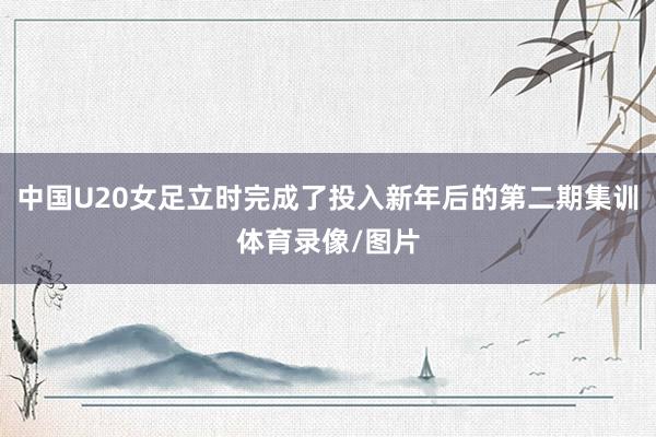中国U20女足立时完成了投入新年后的第二期集训体育录像/图片