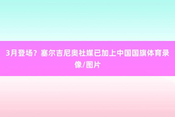 3月登场？塞尔吉尼奥社媒已加上中国国旗体育录像/图片