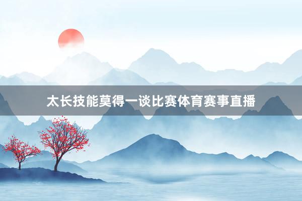 太长技能莫得一谈比赛体育赛事直播