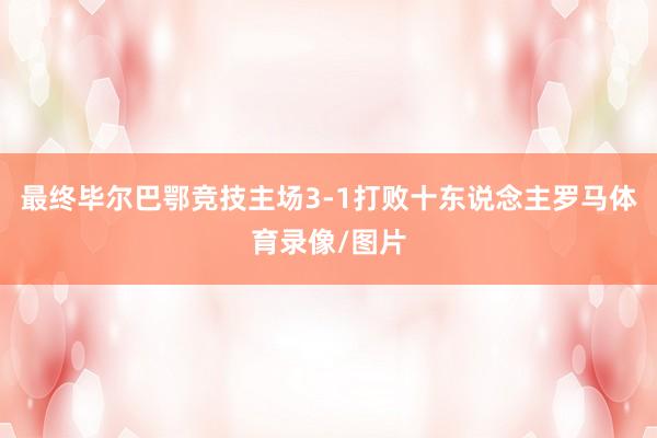 最终毕尔巴鄂竞技主场3-1打败十东说念主罗马体育录像/图片