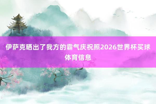 伊萨克晒出了我方的霸气庆祝照2026世界杯买球体育信息