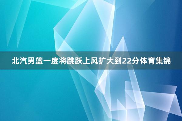 北汽男篮一度将跳跃上风扩大到22分体育集锦