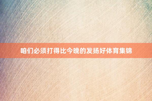 咱们必须打得比今晚的发扬好体育集锦