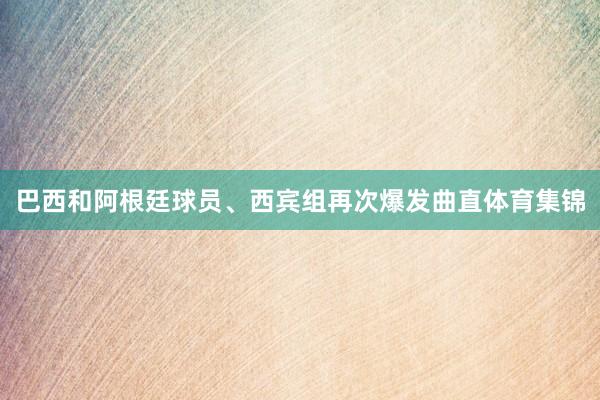 巴西和阿根廷球员、西宾组再次爆发曲直体育集锦