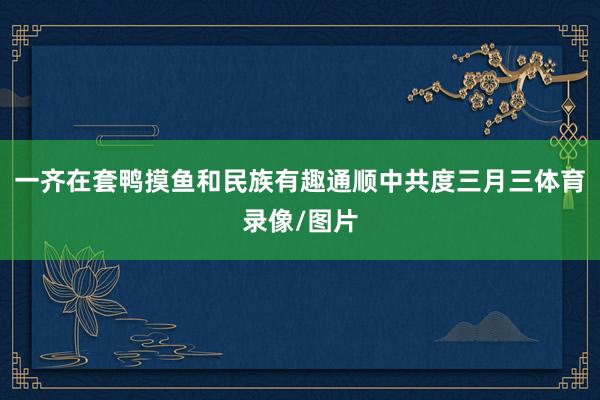 一齐在套鸭摸鱼和民族有趣通顺中共度三月三体育录像/图片