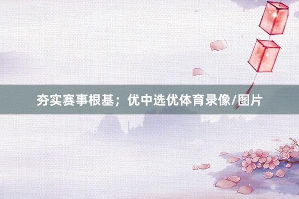 夯实赛事根基；优中选优体育录像/图片