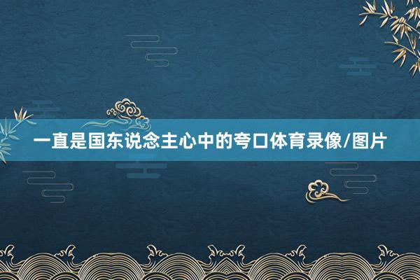 一直是国东说念主心中的夸口体育录像/图片