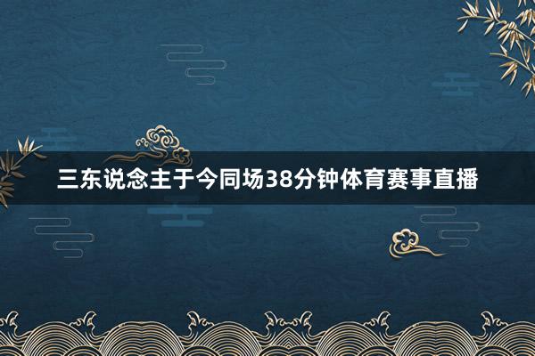 三东说念主于今同场38分钟体育赛事直播