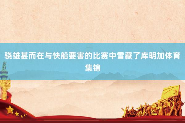 骁雄甚而在与快船要害的比赛中雪藏了库明加体育集锦