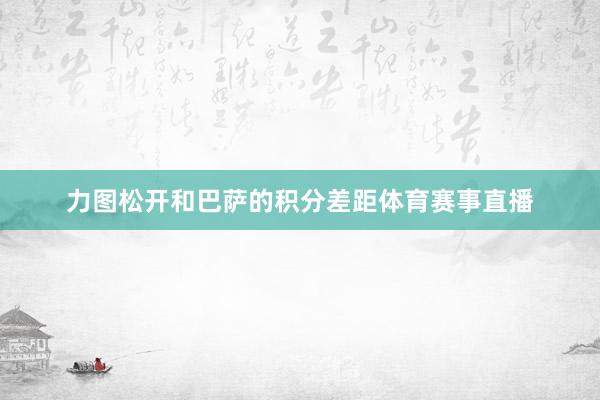 力图松开和巴萨的积分差距体育赛事直播