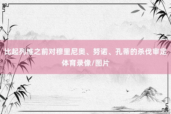 比起列维之前对穆里尼奥、努诺、孔蒂的杀伐审定体育录像/图片