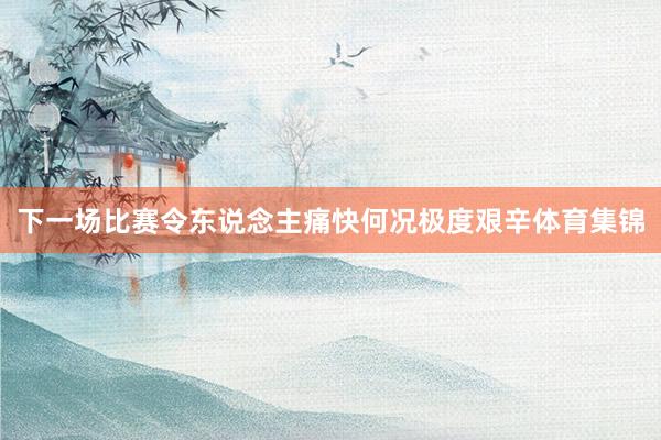 下一场比赛令东说念主痛快何况极度艰辛体育集锦