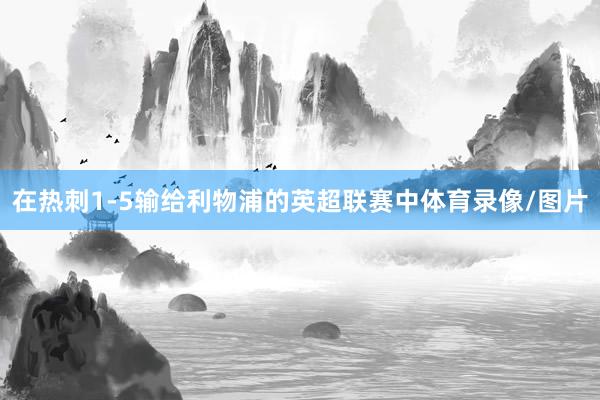 在热刺1-5输给利物浦的英超联赛中体育录像/图片
