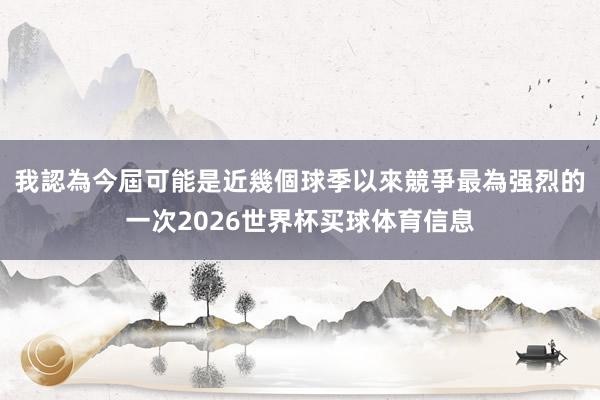 我認為今屆可能是近幾個球季以來競爭最為强烈的一次2026世界杯买球体育信息