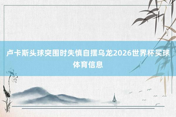卢卡斯头球突围时失慎自摆乌龙2026世界杯买球体育信息