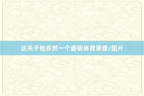 这关于他亦然一个磨砺体育录像/图片