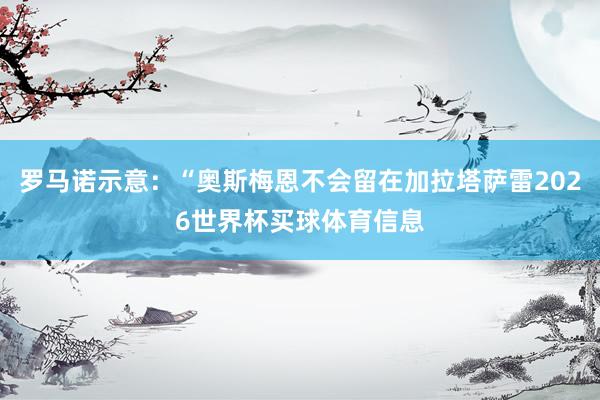 罗马诺示意：“奥斯梅恩不会留在加拉塔萨雷2026世界杯买球体育信息