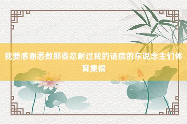 我要感谢悉数那些忍耐过我的话痨的东说念主们体育集锦