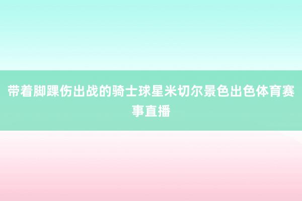 带着脚踝伤出战的骑士球星米切尔景色出色体育赛事直播