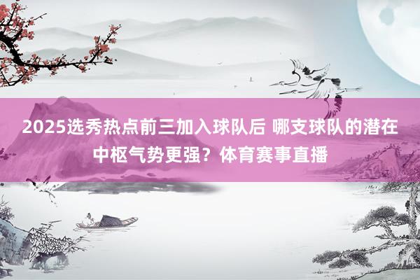 2025选秀热点前三加入球队后 哪支球队的潜在中枢气势更强？体育赛事直播
