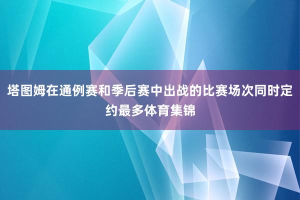 塔图姆在通例赛和季后赛中出战的比赛场次同时定约最多体育集锦